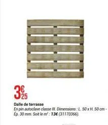 3 26  dalle de terrasse en pin autoclave classe iii. dimensions: l. 50 x h. 50 cm - ep. 30 mm. soit le m²: 13€ (31170366) 