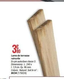 80  lame de terrasse rainurée  en pin autoclave classe 3. dimensions: l. 240x l 1,9 cm. ép. 96 mm. coloris: naturel. soit le m²: 8€34 (175024) 