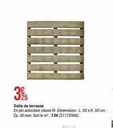 325  dalle de terrasse  en pin autoclave classe iii. dimensions: l 50 xh. 50 cm - ep. 30 mm. soit le m²: 13€ (31170366). 