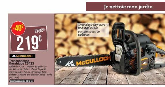 -40€  259€181  219⁹  MCCULLOCH  Tronçonneuse thermique CS42S  Cylindrée: 42 CC. Longueur du guide:35 cm. Vitesse de chaine: 17 m/s. Capacité réservoir hule: 250 ml. Démarrage facile SoftStart Système 