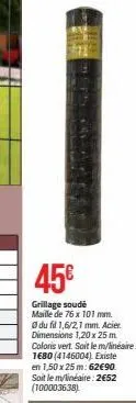 45€  grillage soude  maille de 76 x 101 mm.  du fil 1,6/2,1 mm. acier dimensions 1,20 x 25 m coloris vert. soit le m/linéaire: 1680 (4146004). existe en 1,50 x 25 m: 62€90. soit le m/linéaire: 2652 (1