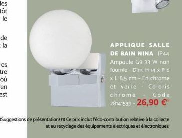 APPLIQUE SALLE DE BAIN NINA IP44 Ampoule G9 33 W non fournie - Dim. H 14 x P 6 x L 8,5 cm - En chrome et verre Coloris chrome Code 28141539-26,90 €™  (Suggestions de présentation) (1) Ce prix inclut l