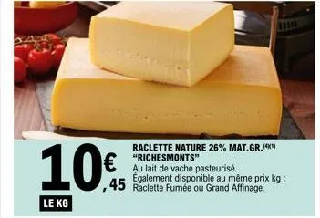 10€  le kg  raclette nature 26% mat.gr.(4) "richesmonts"  au lait de vache pasteurisé. également disponible au même prix kg: ,45 raclette fumée ou grand affinage.  