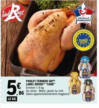 label  ouge  5€  ,86  le kg  poulet fermier igp(5) label rouge "loué" environ 1,4 kg.  au choix blanc, jaune ou noir. selon approvisionnement magasins.  mont  dication  geogr  d  volaille française  l