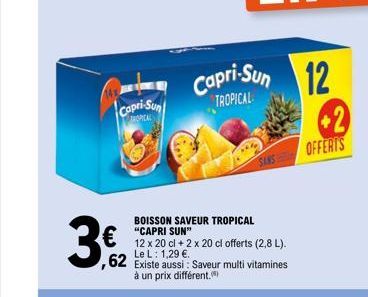 Capri-Sun  TROPICAL  BOISSON SAVEUR TROPICAL "CAPRI SUN"  12 x 20 cl + 2 x 20 cl offerts (2,8 L).  Le L: 1,29 €.  62 Existe aussi: Saveur multi vitamines  à un prix différent.  Capri-Sun 12  TROPICAL 