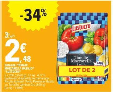 3,767  2€  -34%  GIRASOLI TOMATE MOZZARELLA BASILIC "LUSTUCRU"  2x 260 g (520 g). Le kg: 4,77 € Egalement disponible au même prix Ricotta Epinard, Pesto Parmesan Basilic ou Tortellini Jambon Cru (500 