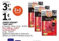 le lot de 3  3,28  l'unite  7,64  jambon serrano  "saint azay"  6 tranches 100 g. le kg: 16,40 €.  par 3 (300 g): 3,28 €  au lieu de 4,92 €.  offert  le kg: 10,93 €  egalement disponible au même prix 