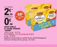 le produit  2€  ,05  0%  66  -68%  le produit selephe  sucre vanille  et levure chimique "vahine  130 g l  vahne  vanille  le kg: 15,77 €  par 2 (260 g): 2,71 € au lieu de 4,10 €.  le kg: 10,42 €  ega