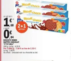biscuits ronds nappes chocolat  "p'tit deli  200 g. le kg: 4,20 €  par 3 (600 g): 1,68 € au lieu de 2,52 €.  le kg 2,80€  au choix: chocolat noir ou chocolat au lait  biscult choco biscuit choco  bisc