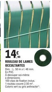 14%  ,90  ROULEAU DE LAMES OCCULTANTES  Dim.: L. 50 m x 1, 48 mm.  En PVC.  A découper soi-même  à dimensions.  100 clips de fixation inclus.  1 rouleau couvre 2,50 m². Coloris vert ou gris anthracite