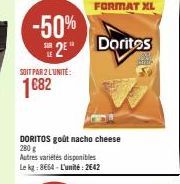 -50% 2 Doritos  SOIT PAR 2 L'UNITÉ:  1682  DORITOS goût nacho cheese 280 g Autres variétés disponibles Le kg: 8664 - L'unité: 2642  FORMAT XL 