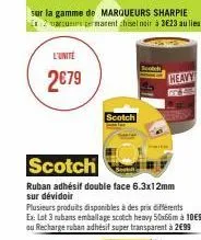 l'unité  2€79  scotch  ruban adhésif double face 6.3x12mm sur dévidoir  scotch  plusieurs produits disponibles à des prix différents  ex: lot 3 rubans emballage scotch heavy 50x66m à 10€90 ou recharge