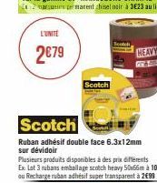 L'UNITÉ  2€79  Scotch  Ruban adhésif double face 6.3x12mm sur dévidoir  Scotch  Plusieurs produits disponibles à des prix différents  Ex: Lot 3 rubans emballage scotch heavy 50x66m à 10€90 ou Recharge