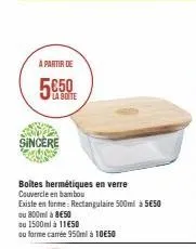 à partir de  la botte  sincere  boîtes hermétiques en verre couvercle en bambou  existe en forme: rectangulaire 500ml à 5€50  ou 800ml à 8€50  ou 1500ml à 11€50  ou forme carrée 950ml à 10€50 