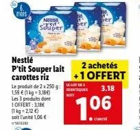 mois  nestle "p'tit souper  nestlé p'tit souper lait carottes riz  le produit de 2 x 250 g: 1,59 € (1 kg-3,18€) les 3 produits dont 1 offert: 3,18€ (1kg=2,12 €) soit l'unité 1,06 €  414242  le lot de 