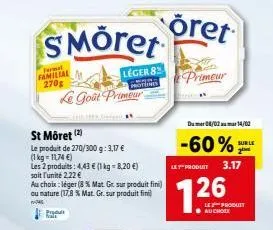 format familial  270g  smöret  leger 8  le goût primeur  st môret  (2)  le produit de 270/300 g: 3,17 €  (1 kg = 11,74 €)  les 2 produits: 4,43 € (1 kg = 8,20 €)  soit l'unité 2,22 €  au choix: léger 