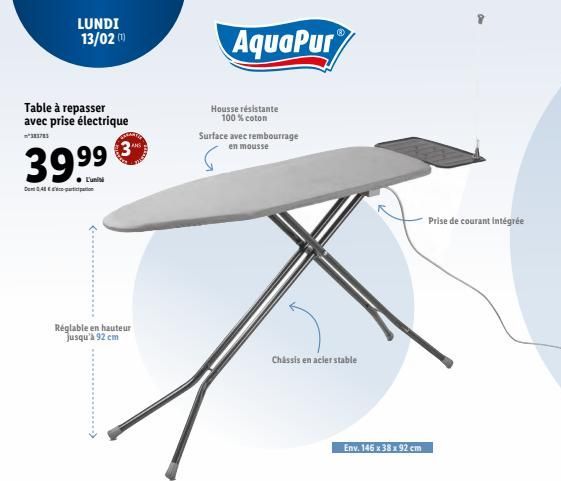 Table à repasser avec prise électrique  ²383783  39.99  ● L'unisi  Dom 048-pacation  LUNDI 13/02 (¹)  Réglable en hauteur jusqu'à 92 cm  AquaPur  Housse résistante 100 % coton  Surface avec rembourrag