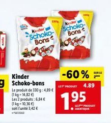 Kinder Schoko-Bons  Le produit de 330 g: 4,89 €  (1 kg- 14,82 €) Les 2 produits: 6,84 €  (1 kg = 10,36 €) soit l'unité 3,42 €  -60%  LE PRODUIT 4.89  Kinder  Schoko Bons  195  LES PRODUIT IDENTIQUE  S