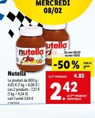 MERCREDI 08/02  nutella ke  Nutella  4,85  Le produit de 800 g: € (1 kg-6,06 €) Les 2 produits: 7,27 € (1 kg = 4,54 €) soit l'unité 3,64 €  utella  --50%  LET PRODUIT  2.42  Du002  14/02  4.85  LE PRO