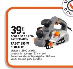 39.90  DONT 0,50 € D'ÉCO-PARTICIPATION  RABOT 850 W  "FOXTER"  Vitesse: 16500 trs/min.  Largeur de rabotage: 82 mm env. Profondeur de rabotage réglable : 0-3 mm. Vendu avec un guide parallèle.  FOXTER