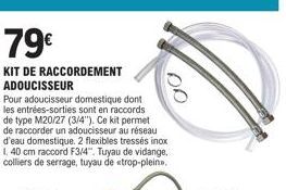 79€  KIT DE RACCORDEMENT ADOUCISSEUR  Pour adoucisseur domestique dont les entrées-sorties sont en raccords de type M20/27 (3/4"). Ce kit permet de raccorder un adoucisseur au réseau d'eau domestique.