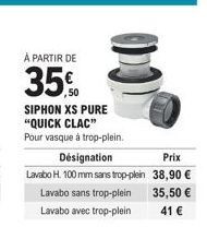 À PARTIR DE  35%  SIPHON XS PURE "QUICK CLAC"  Pour vasque à trop-plein. Désignation  Lavabo H. 100 mm sans trop-plein  Lavabo sans trop-plein Lavabo avec trop-plein  Prix  38,90 €  35,50 €  41 € 