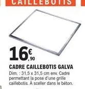 16%  cadre caillebotis galva dim.: 31,5 x 31,5 cm env. cadre permettant la pose d'une grille caillebotis. a sceller dans le béton. 