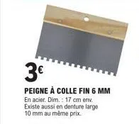 3€  peigne à colle fin 6 mm en acier. dim.: 17 cm env. existe aussi en denture large 10 mm au même prix. 