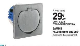 à partir de  29€  dont 0,02 € d'éco-participation  gamme  "aluminium brossé"  avec boîte d'encastrement. 