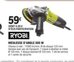 59€  DONT 0,50 € D'ÉCO-PARTICIPATION  RYOBI  RYON  MEULEUSE D'ANGLE 800 W  Vitesse à vide: 11000 trs/min. Ø de disque 125 mm. Vendue avec sac de transport, 1 meule à ébarber le métal Ø 125 mm, 1 disqu