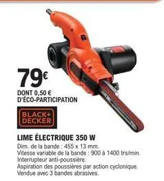 79€  dont 0,50 € d'éco-participation  black+ decker  lime électrique 350 w  dim. de la bande: 455 x 13 mm.  vitesse variable de la bande: 900 à 1400 trs/min. interrupteur anti-poussière. aspiration de