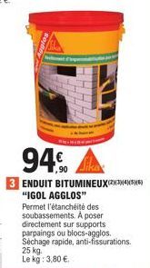 94€  ,90  3 ENDUIT BITUMINEUX(234)(56) "IGOL AGGLOS" Permet l'étanchéité des soubassements. A poser directement sur supports parpaings ou blocs-agglos. Séchage rapide, anti-fissurations. 25 kg. Le kg: