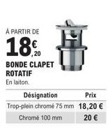 À PARTIR DE  18.0  BONDE CLAPET ROTATIF  En laiton.  Désignation Prix Trop-plein chromé 75 mm 18,20 €  Chrome 100 mm  20 € 