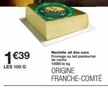 1€39  les 100 g  raclette all des ours fromage au lait pasteuris de vache 13€90 le kg  origine franche-comté 