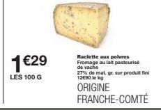 1 €29  LES 100 G  Raclette aux poivres Fromage au lait pasteurise de vache 27% de mat. gr. sur produit fini 12€90 le kg  ORIGINE FRANCHE-COMTÉ 