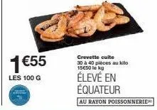 1 €55  les 100 g  crevette cuite 30 à 40 pièces au kilo 15€50 le kg  élevé en équateur  au rayon poissonnerie 