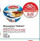 galbani  -50%  sur le article  immediatement  2€39  eune  mascarpone "galbani"  le pot de 250g 4€78 les 2 au lieu de 6€38 9€56 la kg au lou de 12€76 origine italie 