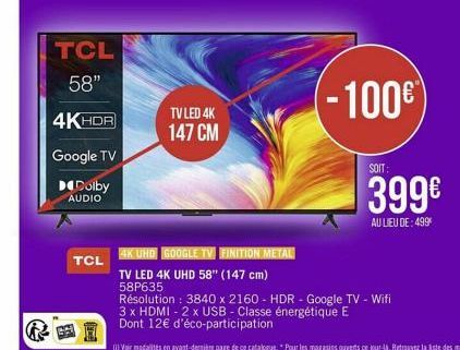 TCL 58"  4KHDR  Google TV  Dolby  AUDIO  盟  TCL  TV LED 4K 147 CM  4K UHD GOOGLE TV FINITION METAL  TV LED 4K UHD 58" (147 cm)  58P635  (-100€  SOIT:  399€  AU LIEU DE: 499⁰  Résolution: 3840 x 2160 -