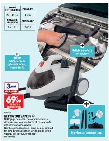 TEMPS D'UTILISATION  Max. 45 min  CAPACITÉ RÉSERVOIR  Env. 1,5 L  Fonction antibacterierne grâce à la vapeur, jusqu'à 100°C  3  GARANTIE  ans  PRESSION  4 bars  PUISSANCE  1500 W  6999  L'-1 bon recyc