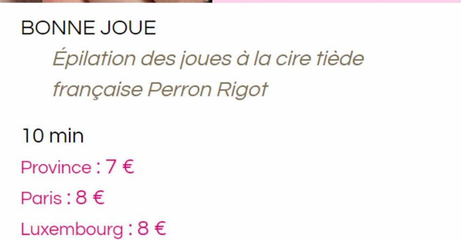 BONNE JOUE  10 min  Province : 7 €  Paris : 8 €  Luxembourg : 8€  Épilation des joues à la cire tiède  française Perron Rigot 