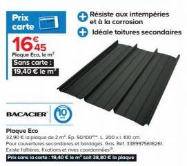 Prix carte  1645  Plaque Eco, le m²  Sans carte: 19,40 € le m²  Résiste aux intempéries et à la corrosion  Idéale toitures secondaires  BACACIER 10  Plaque Eco  32,90 € la plaque de 2 m². Ep. 50/100 L