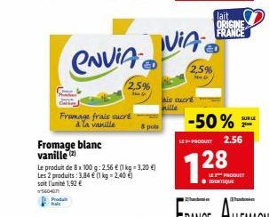 Produ  hale  Fromage blanc vanille (2)  CNVIA  Fromage frais sucré à la vanille  2,5%  Le produit de 8 x 100 g: 2,56 € (1 kg - 3,20 €) Les 2 produits: 3,84 € (1 kg = 2,40 €) soit l'unité 1,92 €  56040