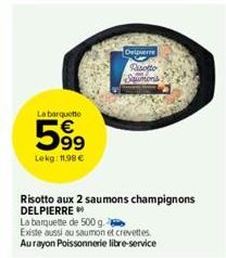 La barquette  599  Lekg: 11.98 €  63  Delpierre  Rasotto Saumons  Risotto aux 2 saumons champignons DELPIERRE  La barquette de 500 g.  Existe aussi au saumon et crevettes  Aurayon Poissonnerie libre-s