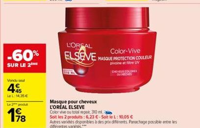 -60%  SUR LE 2 ME  Vendu seul  45  LoL: 14,35 €  Le 2 produt  198  Masque pour cheveux L'ORÉAL ELSEVE  Color vive ou total repair, 310 ml.  CHEVEUX COLORES  OU MECHES  L'OREAL  Color-Vive  ELSEVE MASQ