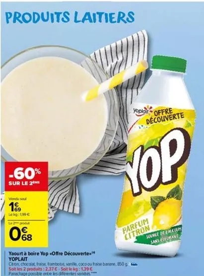 produits laitiers  -60%  sur le 2 me  vendu soul  169  lekg: 199 €  le 2 produt  068  yaourt à boire yop «offre découverte yoplait  citron, chocolat, fraise, framboise, vanille, coco ou fraise banane,