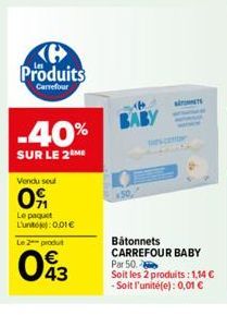 H Produits  Carrefour  -40%  SUR LE 2 ME  Vendu seu  09  Le paquet L'unt: 0.01€  Le 2 produt  043  BABY  Bâtonnets CARREFOUR BABY Par 50.  Soit les 2 produits: 1,14 € -Soit l'unité(e): 0,01 € 