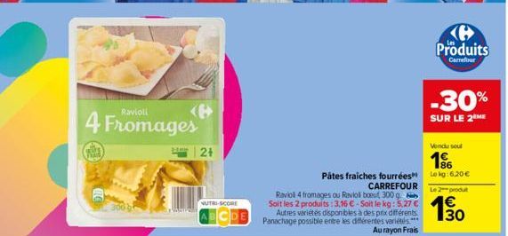 Ravioli  4 Fromages  | 2+  NUTRI-SCORE  Autres variétés disponibles à des prix différents. Panachage possible entre les différentes variétés  Au rayon Frais  Vendu seul  196 Lokg:6,20 € Le 2 produt  P