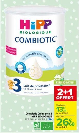 le formule STAFOLIN  HiPP  BIOLOGIQUE  COMBIOTIC  3  Sur le m  e modèle  Lait de croissance De 10 mois à 3 ans  nature  Vendu seul  13 34  Combiotic Croissance 3 Lekg: 16.68 € HIPP BIOLOGIQUE De 10 mo