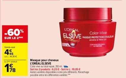 -60%  SUR LE 2 ME  Vendu seul  4  LeL: 14,35 €  Le 2 produt  198  78  Masque pour cheveux L'ORÉAL ELSEVE  Color vive ou total repair, 310 ml  Soit les 2 produits: 6,23 €-Soit le L: 10,05 €  L'OREAL EL