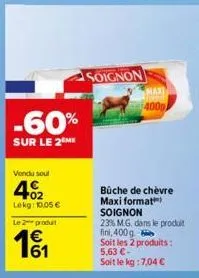 -60%  sur le 2 me  vendu soul  402  lekg: 10,05 €  le 2 produt  soignon  maxi  400g  bûche de chèvre maxi format soignon  23% m.g. dans le produit fini, 400g  soit les 2 produits: 5,63 €-soit le kg: 7